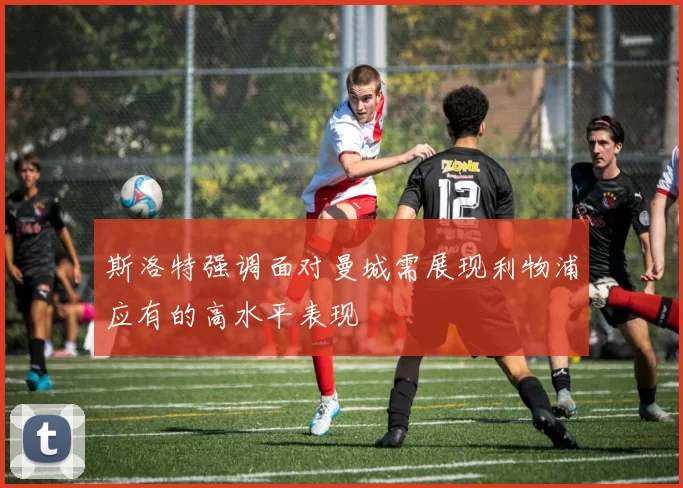 斯洛特强调面对曼城需展现利物浦应有的高水平表现