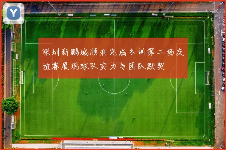 深圳新鹏城顺利完成冬训第二场友谊赛展现球队实力与团队默契