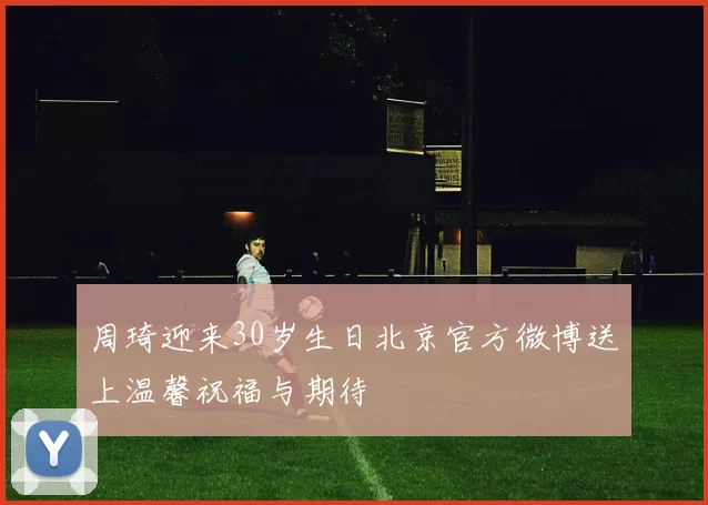 周琦迎来30岁生日北京官方微博送上温馨祝福与期待